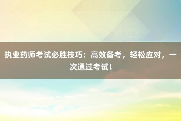 执业药师考试必胜技巧：高效备考，轻松应对，一次通过考试！