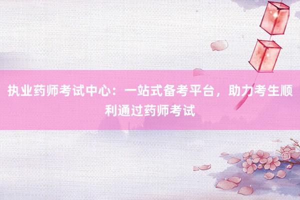 执业药师考试中心：一站式备考平台，助力考生顺利通过药师考试