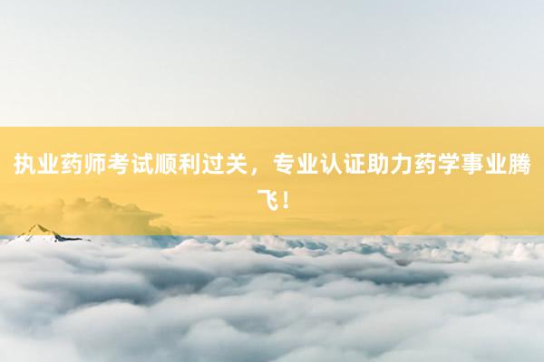 执业药师考试顺利过关，专业认证助力药学事业腾飞！
