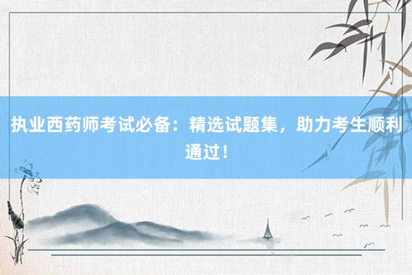 执业西药师考试必备：精选试题集，助力考生顺利通过！