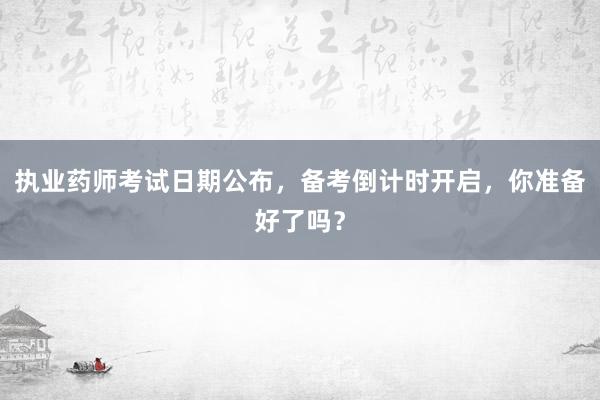 执业药师考试日期公布，备考倒计时开启，你准备好了吗？