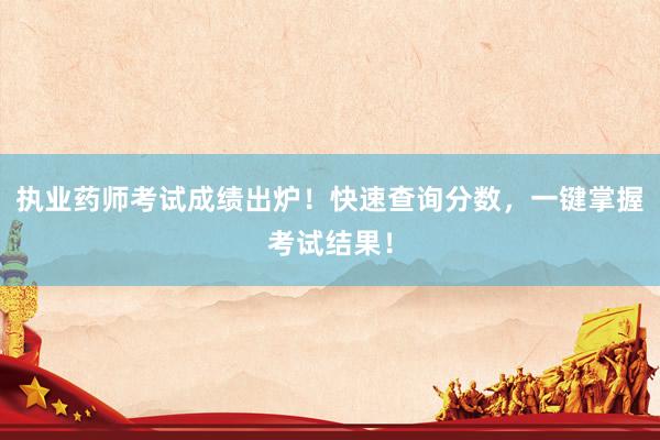 执业药师考试成绩出炉！快速查询分数，一键