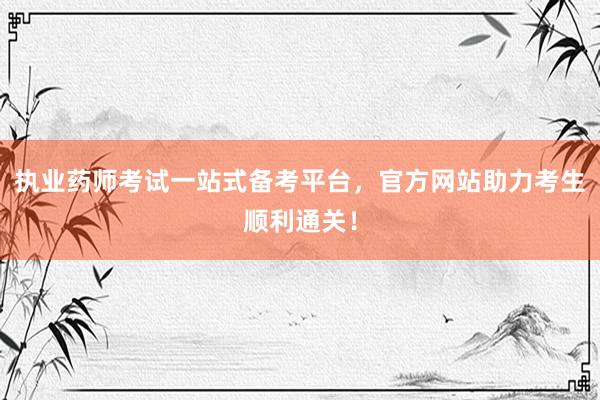 执业药师考试一站式备考平台，官方网站助力考生顺利通关！