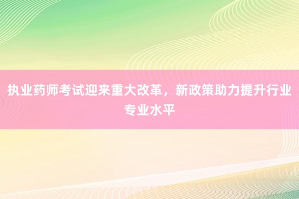 执业药师考试迎来重大改革，新政策助力提升行业专业水平
