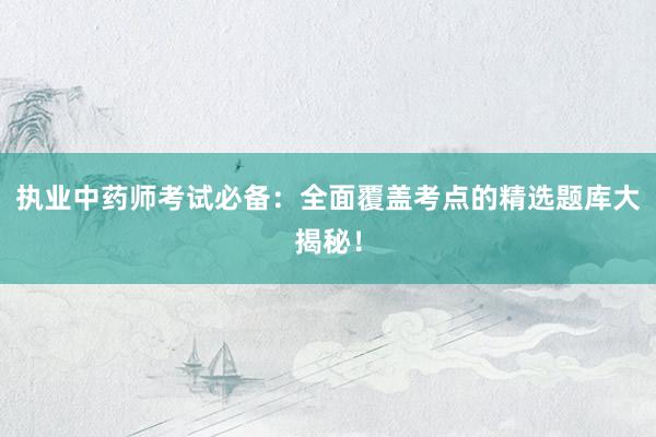 执业中药师考试必备：全面覆盖考点的精选题库大揭秘！