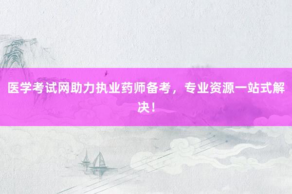 医学考试网助力执业药师备考，专业资源一站式解决！