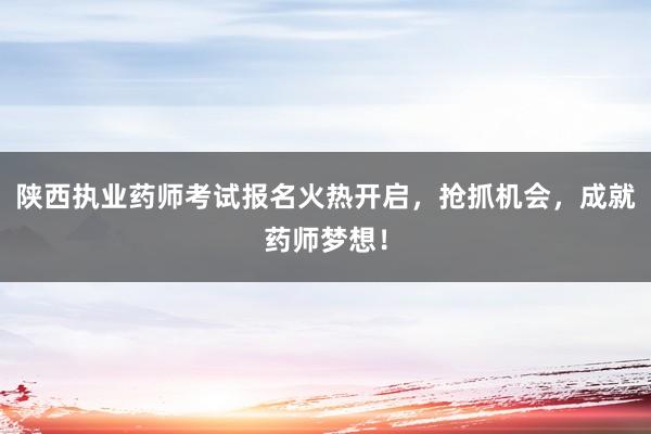 陕西执业药师考试报名火热开启，抢抓机会，