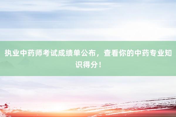 执业中药师考试成绩单公布，查看你的中药专业知识得分！