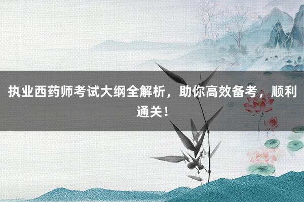 执业西药师考试大纲全解析，助你高效备考，顺利通关！