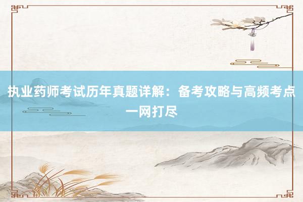 执业药师考试历年真题详解：备考攻略与高频考点一网打尽