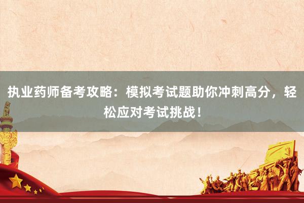 执业药师备考攻略：模拟考试题助你冲刺高分，轻松应对考试挑战！