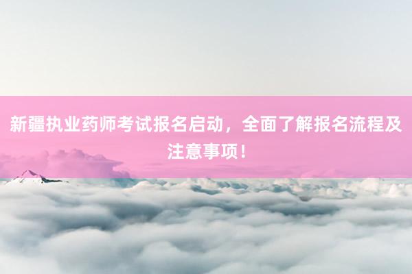 新疆执业药师考试报名启动，全面了解报名流
