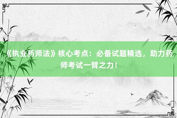 《执业药师法》核心考点：必备试题精选，助力药师考试一臂之力！