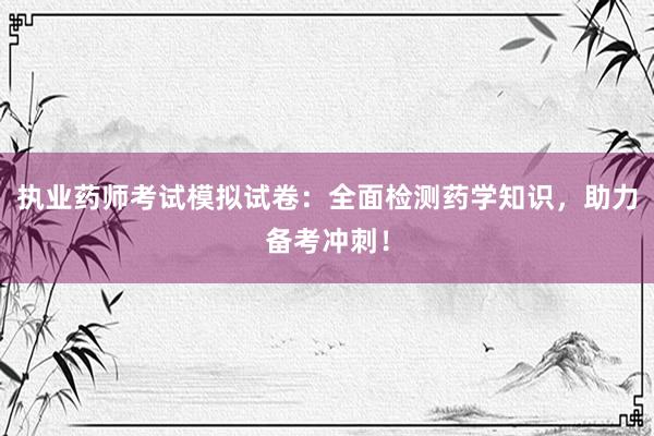 执业药师考试模拟试卷：全面检测药学知识，助力备考冲刺！