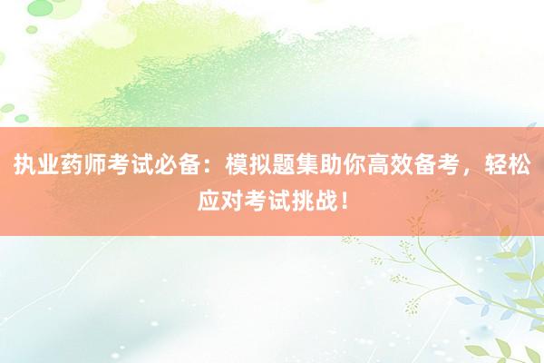 执业药师考试必备：模拟题集助你高效备考，轻松应对考试挑战！