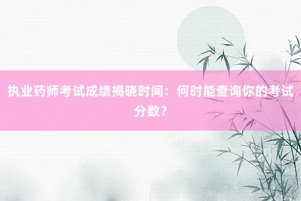 执业药师考试成绩揭晓时间：何时能查询你的考试分数？
