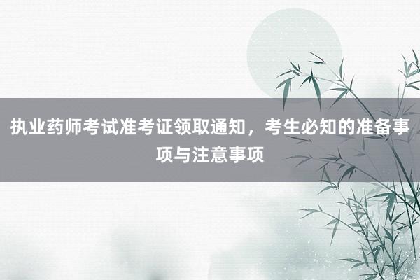 执业药师考试准考证领取通知，考生必知的准备事项与注意事项