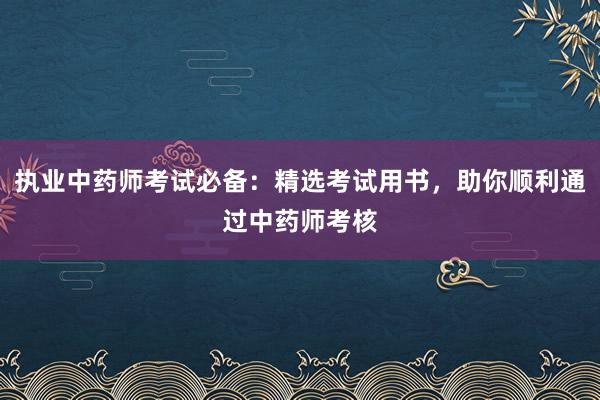 执业中药师考试必备：精选考试用书，助你顺利通过中药师考核