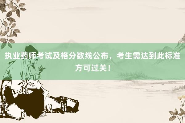 执业药师考试及格分数线公布，考生需达到此标准方可过关！
