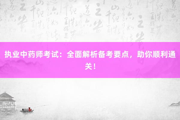 执业中药师考试：全面解析备考要点，助你顺利通关！
