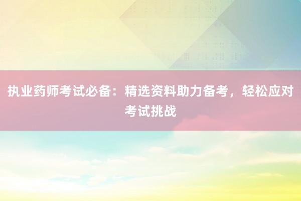 执业药师考试必备：精选资料助力备考，轻松应对考试挑战