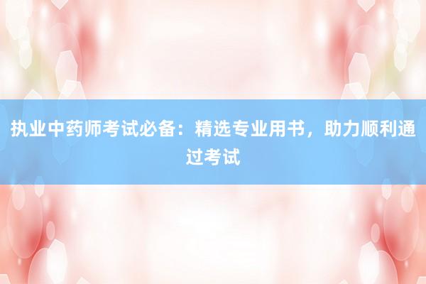 执业中药师考试必备：精选专业用书，助力顺利通过考试