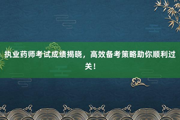 执业药师考试成绩揭晓，高效备考策略助你顺利过关！