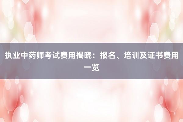 执业中药师考试费用揭晓：报名、培训及证书