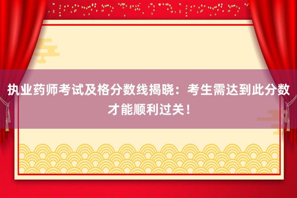 执业药师考试及格分数线揭晓：考生需达到此分数才能顺利过关！