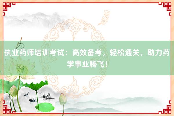 执业药师培训考试：高效备考，轻松通关，助力药学事业腾飞！