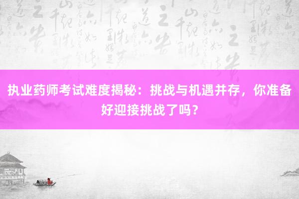 执业药师考试难度揭秘：挑战与机遇并存，你准备好迎接挑战了吗？