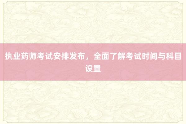 执业药师考试安排发布，全面了解考试时间与科目设置