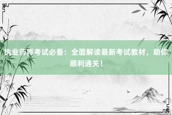 执业药师考试必备：全面解读最新考试教材，助你顺利通关！