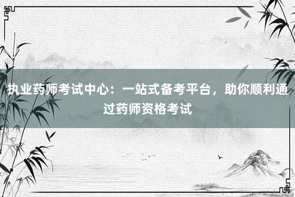 执业药师考试中心：一站式备考平台，助你顺利通过药师资格考试