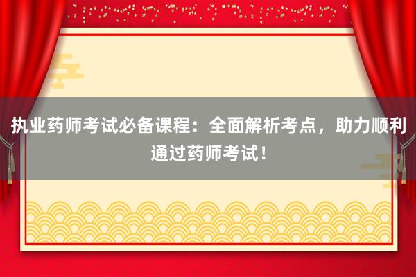 执业药师考试必备课程：全面解析考点，助力顺利通过药师考试！