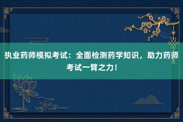 执业药师模拟考试：全面检测药学知识，助力药师考试一臂之力！