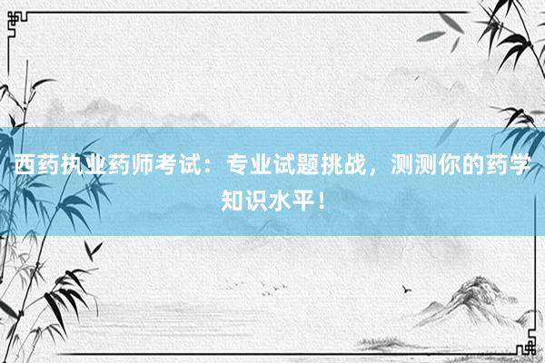 西药执业药师考试：专业试题挑战，测测你的