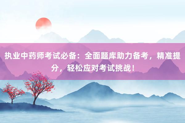 执业中药师考试必备：全面题库助力备考，精准提分，轻松应对考试挑战！