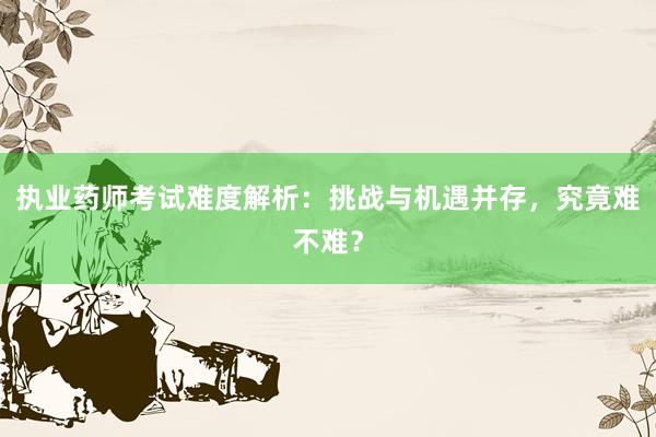 执业药师考试难度解析：挑战与机遇并存，究竟难不难？