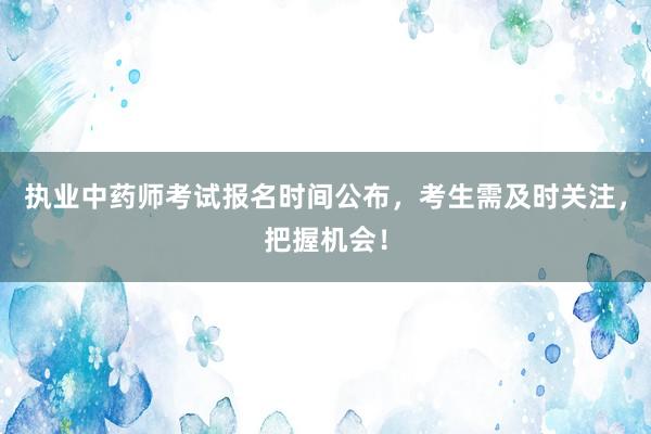 执业中药师考试报名时间公布，考生需及时关注，把握机会！