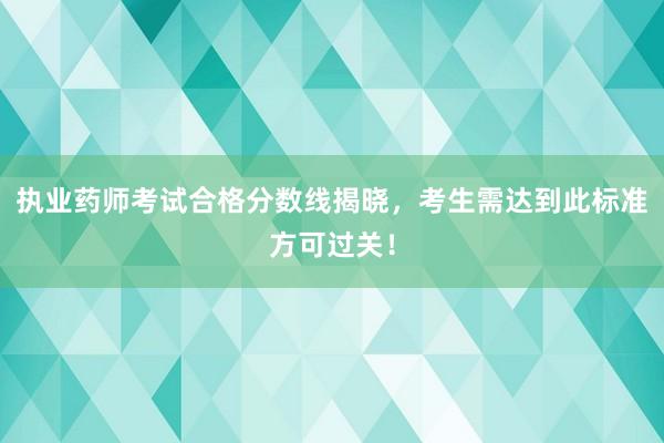 执业药师考试合格分数线揭晓，考生需达到此标准方可过关！