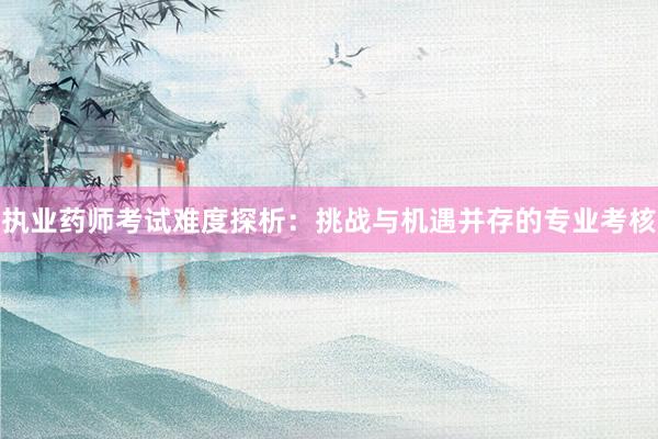 执业药师考试难度探析：挑战与机遇并存的专业考核