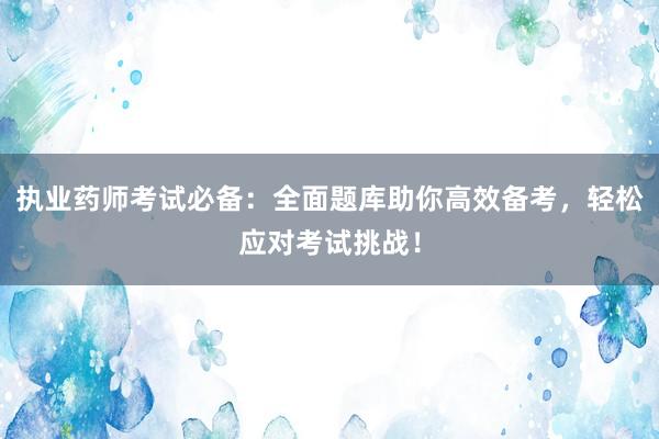 执业药师考试必备：全面题库助你高效备考，轻松应对考试挑战！