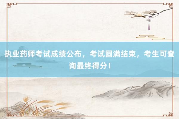 执业药师考试成绩公布，考试圆满结束，考生