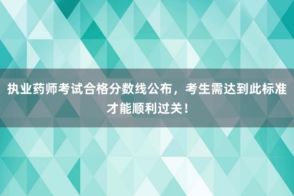 执业药师考试合格分数线公布，考生需达到此标准才能顺利过关！