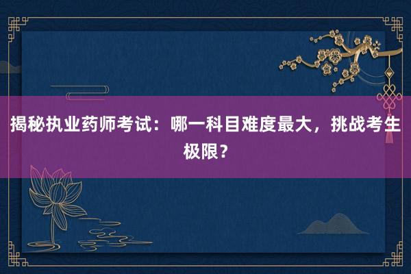 揭秘执业药师考试：哪一科目难度最大，挑战考生极限？
