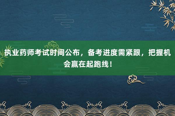 执业药师考试时间公布，备考进度需紧跟，把握机会赢在起跑线！