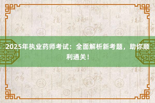 2025年执业药师考试：全面解析新考题，助你顺利通关！