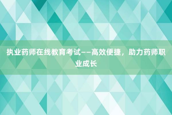 执业药师在线教育考试——高效便捷，助力药师职业成长