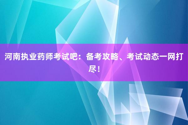 河南执业药师考试吧：备考攻略、考试动态一网打尽！